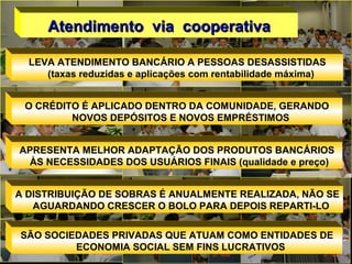 LEVA ATENDIMENTO BANCÁRIO A PESSOAS DESASSISTIDAS
(taxas reduzidas e aplicações com rentabilidade máxima)
O CRÉDITO É APLICADO DENTRO DA COMUNIDADE, GERANDO
NOVOS DEPÓSITOS E NOVOS EMPRÉSTIMOS
APRESENTA MELHOR ADAPTAÇÃO DOS PRODUTOS BANCÁRIOS
ÀS NECESSIDADES DOS USUÁRIOS FINAIS (qualidade e preço)
A DISTRIBUIÇÃO DE SOBRAS É ANUALMENTE REALIZADA, NÃO SE
AGUARDANDO CRESCER O BOLO PARA DEPOIS REPARTI-LO
SÃO SOCIEDADES PRIVADAS QUE ATUAM COMO ENTIDADES DE
ECONOMIA SOCIAL SEM FINS LUCRATIVOS
Atendimento via cooperativaAtendimento via cooperativa
 