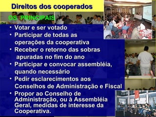 Direitos dos cooperadosDireitos dos cooperados
• Votar e ser votadoVotar e ser votado
• Participar de todas asParticipar de todas as
operações da cooperativaoperações da cooperativa
• Receber o retorno das sobrasReceber o retorno das sobras
apuradas no fim do anoapuradas no fim do ano
• Participar e convocar assembléia,Participar e convocar assembléia,
quando necessárioquando necessário
• Pedir esclarecimentos aosPedir esclarecimentos aos
Conselhos de Administração e FiscalConselhos de Administração e Fiscal
• Propor ao Conselho dePropor ao Conselho de
Administração, ou à AssembléiaAdministração, ou à Assembléia
Geral, medidas de interesse daGeral, medidas de interesse da
Cooperativa.Cooperativa.
OS PRINCIPAIS
 