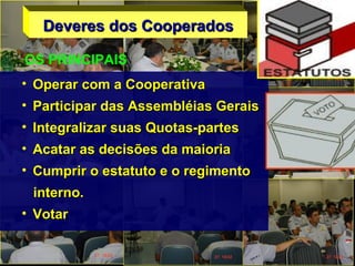 Deveres dos CooperadosDeveres dos Cooperados
• Operar com a CooperativaOperar com a Cooperativa
• Participar das Assembléias GeraisParticipar das Assembléias Gerais
• Integralizar suas Quotas-partesIntegralizar suas Quotas-partes
• Acatar as decisões da maioriaAcatar as decisões da maioria
• Cumprir o estatuto e o regimentoCumprir o estatuto e o regimento
interno.interno.
• VotarVotar
OS PRINCIPAIS
 