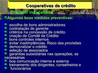 Cooperativas de créditoCooperativas de crédito
Prevenir insucessos
Algumas boas medidas preventivas:Algumas boas medidas preventivas:
escolha de bons administradoresescolha de bons administradores
contratação de gerentecontratação de gerente
critérios na concessão de crédito.critérios na concessão de crédito.
criação de Comitê de Créditocriação de Comitê de Crédito
bons controles internosbons controles internos
evitar inadimplências. Risco das provisõesevitar inadimplências. Risco das provisões
democratizar o créditodemocratizar o crédito
seleção de associadosseleção de associados
garantias subsidiárias nas operações, segarantias subsidiárias nas operações, se
necessáriasnecessárias
boa comunicação interna e externaboa comunicação interna e externa
treinamento dos dirigentes, conselheiros etreinamento dos dirigentes, conselheiros e
funcionáriosfuncionários
 