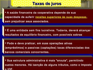 Taxas de jurosTaxas de juros
 A saúde financeira da cooperativa depende de sua
capacidade de auferir receitas superiores às suas despesas,
sem prejudicar seus associados.
 É uma entidade sem fins lucrativos. Todavia, deverá alcançar
resultados de equilíbrio financeiro, com possíveis sobras
 Pode e deve praticar, em suas operações ativas
(empréstimos) e passivas (captações) taxas diferenciadas dos
bancos comerciais concorrentes.
 Sua estrutura administrativa é mais "enxuta", permitindo
custos menores. Há isenção de alguns tributos, como o Imposto
 