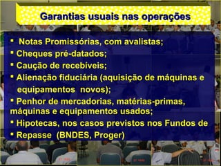 Garantias usuais nas operaçõesGarantias usuais nas operações
 Notas Promissórias, com avalistas;
 Cheques pré-datados;
 Caução de recebíveis;
 Alienação fiduciária (aquisição de máquinas e
equipamentos novos);
 Penhor de mercadorias, matérias-primas,
máquinas e equipamentos usados;
 Hipotecas, nos casos previstos nos Fundos de
 Repasse (BNDES, Proger)
 