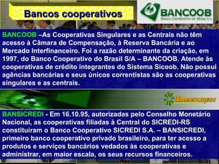 BANCOOB –As Cooperativas Singulares e as Centrais não têm
acesso à Câmara de Compensação, à Reserva Bancária e ao
Mercado Interfinanceiro. Foi a razão determinante da criação, em
1997, do Banco Cooperativo do Brasil S/A – BANCOOB. Atende às
cooperativas de crédito integrantes do Sistema Sicoob. Não possui
agências bancárias e seus únicos correntistas são as cooperativas
singulares e as centrais.
BANSICREDI - Em 16.10.95, autorizadas pelo Conselho Monetário
Nacional, as cooperativas filiadas à Central do SICREDI-RS
constituíram o Banco Cooperativo SICREDI S.A. – BANSICREDI,
primeiro banco cooperativo privado brasileiro, para ter acesso a
produtos e serviços bancários vedados às cooperativas e
administrar, em maior escala, os seus recursos financeiros.
Bancos cooperativosBancos cooperativos
 