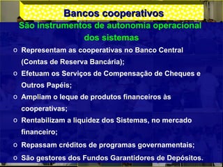 Bancos cooperativosBancos cooperativos
São instrumentos de autonomia operacional
dos sistemas
o Representam as cooperativas no Banco Central
(Contas de Reserva Bancária);
o Efetuam os Serviços de Compensação de Cheques e
Outros Papéis;
o Ampliam o leque de produtos financeiros às
cooperativas;
o Rentabilizam a liquidez dos Sistemas, no mercado
financeiro;
o Repassam créditos de programas governamentais;
o São gestores dos Fundos Garantidores de Depósitos.
 
