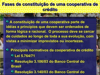 Fases de constituição de uma cooperativa deFases de constituição de uma cooperativa de
créditocrédito
A constituição de uma cooperativa parte de
idéias e princípios que devem ser ordenados de
forma lógica e racional. O processo deve se cercar
de cuidados ao longo de toda a sua evolução, com
vistas a minimizar imprevistos ou incertezas.
Principais normativos da cooperativa de crédito
Lei 5.764/71
Resolução 3.106/03 do Banco Central do
Brasil
Resolução 3.140/03 do Banco Central do
 