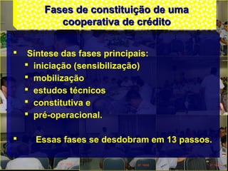 Fases de constituição de umaFases de constituição de uma
cooperativa de créditocooperativa de crédito
 Síntese das fases principais:
 iniciação (sensibilização)
 mobilização
 estudos técnicos
 constitutiva e
 pré-operacional.
 Essas fases se desdobram em 13 passos.
 