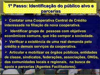 1º Passo: Identificação do público alvo e1º Passo: Identificação do público alvo e
parceriasparcerias
 Contatar uma Cooperativa Central de Crédito
interessada na filiação da nova cooperativa.
 Identificar grupo de pessoas com objetivos
econômicos comuns, que irão compor a sociedade.
 Verificar a existência de uma real demanda pelo
crédito e demais serviços da cooperativa.
 Articular e mobilizar os órgãos públicos, entidades
de classe, sindicatos, federações, associações, ONGs,
das comunidades locais e regionais, na busca de
apoio e parcerias (Agentes Facilitadores).
 
