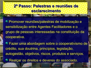 2º Passo: Palestras e reuniões de2º Passo: Palestras e reuniões de
esclarecimentoesclarecimento
Promover reuniões/palestras de mobilização e
sensibilização entre Agentes Facilitadores e o
grupo de pessoas interessadas na constituição da
cooperativa.
Fazer uma abordagem sobre o cooperativismo de
crédito, sua doutrina, princípios, legislação,
autogestão, objetivos, riscos, produtos e serviços.
Realçar os direitos e deveres do associado.
 