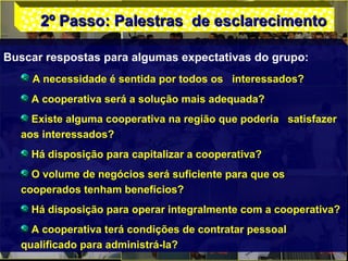 2º Passo: Palestras de esclarecimento2º Passo: Palestras de esclarecimento
Buscar respostas para algumas expectativas do grupo:
A necessidade é sentida por todos os interessados?
A cooperativa será a solução mais adequada?
Existe alguma cooperativa na região que poderia satisfazer
aos interessados?
Há disposição para capitalizar a cooperativa?
O volume de negócios será suficiente para que os
cooperados tenham benefícios?
Há disposição para operar integralmente com a cooperativa?
A cooperativa terá condições de contratar pessoal
qualificado para administrá-la?
 