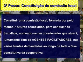 3º Passo: Constituição de comissão local3º Passo: Constituição de comissão local
Constituir uma comissão local, formada por pelo
menos 7 futuros associados, para conduzir os
trabalhos, nomeado-se um coordenador que atuará,
juntamente com os AGENTES FACILITADORES, nas
várias frentes demandadas ao longo de toda a fase
constitutiva da cooperativa.
 