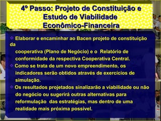 4º Passo: Projeto de Constituição e4º Passo: Projeto de Constituição e
Estudo de ViabilidadeEstudo de Viabilidade
Econômico-FinanceiraEconômico-Financeira
Elaborar e encaminhar ao Bacen projeto de constituição
da
cooperativa (Plano de Negócio) e o Relatório de
conformidade da respectiva Cooperativa Central.
Como se trata de um novo empreendimento, os
indicadores serão obtidos através de exercícios de
simulação.
Os resultados projetados sinalizarão a viabilidade ou não
do negócio ou sugerirá outras alternativas para
reformulação das estratégias, mas dentro de uma
realidade mais próxima possível.
 