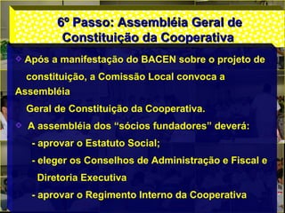 6º Passo: Assembléia Geral de6º Passo: Assembléia Geral de
Constituição da CooperativaConstituição da Cooperativa
Após a manifestação do BACEN sobre o projeto de
constituição, a Comissão Local convoca a
Assembléia
Geral de Constituição da Cooperativa.
A assembléia dos “sócios fundadores” deverá:
- aprovar o Estatuto Social;
- eleger os Conselhos de Administração e Fiscal e
Diretoria Executiva
- aprovar o Regimento Interno da Cooperativa
 