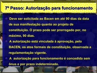 7º Passo: Autorização para funcionamento7º Passo: Autorização para funcionamento
Deve ser solicitada ao Bacen em até 90 dias da data
de sua manifestação quanto ao projeto de
constituição. O prazo pode ser prorrogado por, no
máximo, 90 dias.
A autorização está vinculada à aprovação, pelo
BACEN, os atos formais de constituição, observada a
regulamentação vigente.
A autorização para funcionamento é concedida sem
ônus e por prazo indeterminado.
 