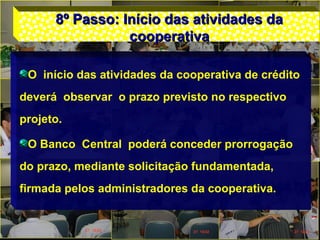 8º Passo: Início das atividades da8º Passo: Início das atividades da
cooperativacooperativa
O início das atividades da cooperativa de crédito
deverá observar o prazo previsto no respectivo
projeto.
O Banco Central poderá conceder prorrogação
do prazo, mediante solicitação fundamentada,
firmada pelos administradores da cooperativa.
 