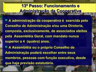 13º Passo: Funcionamento e13º Passo: Funcionamento e
Administração da CooperativaAdministração da Cooperativa
A administração da cooperativa é exercida pelo
Conselho de Administração e/ou uma Diretoria,
composta, exclusivamente, de associados eleitos
pela Assembléia Geral, com mandato nunca
superior a 4 (quatro) anos.
A Assembléia ou o próprio Conselho de
Administração poderá escolher entre seus
membros, pessoas com função executiva, desde
que haja previsão estatutária.
 