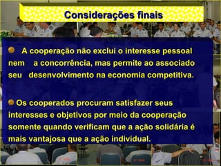 Considerações finaisConsiderações finais
A cooperação não exclui o interesse pessoal
nem a concorrência, mas permite ao associado
seu desenvolvimento na economia competitiva.
Os cooperados procuram satisfazer seus
interesses e objetivos por meio da cooperação
somente quando verificam que a ação solidária é
mais vantajosa que a ação individual.
 