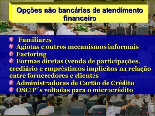Opções não bancárias de atendimentoOpções não bancárias de atendimento
financeirofinanceiro
FamiliaresFamiliares
Agiotas e outros mecanismos informaisAgiotas e outros mecanismos informais
FactoringFactoring
Formas diretas (venda de participações,Formas diretas (venda de participações,
crediário e empréstimos implícitos na relaçãocrediário e empréstimos implícitos na relação
entre fornecedores e clientesentre fornecedores e clientes
Administradoras de Cartão de CréditoAdministradoras de Cartão de Crédito
OSCIP´s voltadas para o microcréditoOSCIP´s voltadas para o microcrédito
 
