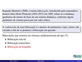 Segundo Monteiro (2006), o termo bifurcação, introduzido pelo matemático
francês Jules-Henri Poincaré (1854-1912) em 1885, refere-se a mudança
qualitativa do retrato de fases de um sistema dinâmico, conforme algum
parâmetro do sistema passa por um valor crítico.
A codimensão de uma bifurcação é o número de parâmetros cujos valores são
variados a ﬁm de se produzir a bifurcação em questão.
Bifurcações que ocorrem em sistemas unidimensionais do tipo (7):
Bifurcação sela-nó
Bifurcação transcrítica
Bifurcação de forquilha
Elton (UFLA) Bifurcações 36 / 59
 