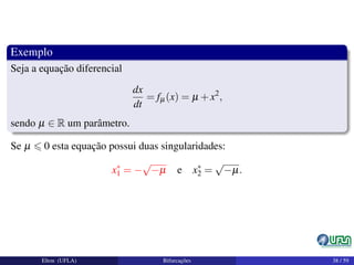 Exemplo
Seja a equação diferencial
dx
dt
= fµ(x) = µ +x2
,
sendo µ ∈ R um parâmetro.
Se µ 0 esta equação possui duas singularidades:
x∗
1 = −
√
−µ e x∗
2 =
√
−µ.
Elton (UFLA) Bifurcações 38 / 59
 