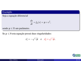 Exemplo
Seja a equação diferencial
dx
dt
= fµ(x) = µ +x2
,
sendo µ ∈ R um parâmetro.
Se µ 0 esta equação possui duas singularidades:
x∗
1 = −
√
−µ e x∗
2 =
√
−µ.
Elton (UFLA) Bifurcações 38 / 59
 