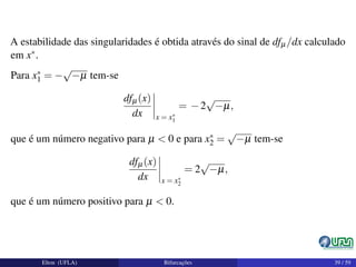 A estabilidade das singularidades é obtida através do sinal de dfµ/dx calculado
em x∗.
Para x∗
1 = −
√
−µ tem-se
dfµ(x)
dx x = x∗
1
= −2
√
−µ,
que é um número negativo para µ < 0 e para x∗
2 =
√
−µ tem-se
dfµ(x)
dx x = x∗
2
= 2
√
−µ,
que é um número positivo para µ < 0.
Elton (UFLA) Bifurcações 39 / 59
 