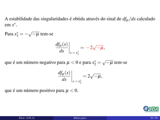 A estabilidade das singularidades é obtida através do sinal de dfµ/dx calculado
em x∗.
Para x∗
1 = −
√
−µ tem-se
dfµ(x)
dx x = x∗
1
= −2
√
−µ,
que é um número negativo para µ < 0 e para x∗
2 =
√
−µ tem-se
dfµ(x)
dx x = x∗
2
= 2
√
−µ,
que é um número positivo para µ < 0.
Elton (UFLA) Bifurcações 39 / 59
 