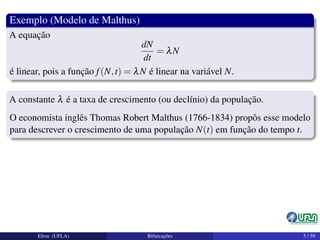 Exemplo (Modelo de Malthus)
A equação
dN
dt
= λN
é linear, pois a função f(N,t) = λN é linear na variável N.
A constante λ é a taxa de crescimento (ou declínio) da população.
O economista inglês Thomas Robert Malthus (1766-1834) propôs esse modelo
para descrever o crescimento de uma população N(t) em função do tempo t.
Elton (UFLA) Bifurcações 5 / 59
 