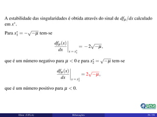 A estabilidade das singularidades é obtida através do sinal de dfµ/dx calculado
em x∗.
Para x∗
1 = −
√
−µ tem-se
dfµ(x)
dx x = x∗
1
= −2
√
−µ,
que é um número negativo para µ < 0 e para x∗
2 =
√
−µ tem-se
dfµ(x)
dx x = x∗
2
= 2
√
−µ,
que é um número positivo para µ < 0.
Elton (UFLA) Bifurcações 39 / 59
 