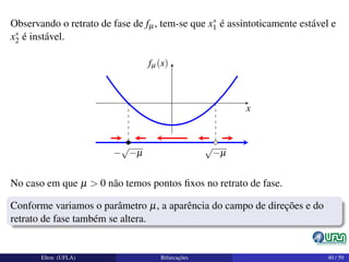 Observando o retrato de fase de fµ, tem-se que x∗
1 é assintoticamente estável e
x∗
2 é instável.
x
fµ (x)
−
√
−µ
√
−µ
No caso em que µ > 0 não temos pontos ﬁxos no retrato de fase.
Conforme variamos o parâmetro µ, a aparência do campo de direções e do
retrato de fase também se altera.
Elton (UFLA) Bifurcações 40 / 59
 
