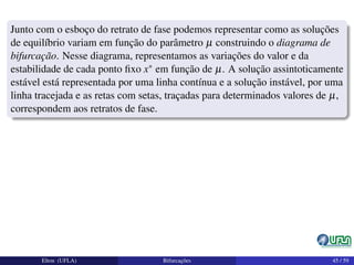 Junto com o esboço do retrato de fase podemos representar como as soluções
de equilíbrio variam em função do parâmetro µ construindo o diagrama de
bifurcação. Nesse diagrama, representamos as variações do valor e da
estabilidade de cada ponto ﬁxo x∗ em função de µ. A solução assintoticamente
estável está representada por uma linha contínua e a solução instável, por uma
linha tracejada e as retas com setas, traçadas para determinados valores de µ,
correspondem aos retratos de fase.
Elton (UFLA) Bifurcações 45 / 59
 