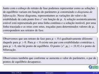 Junto com o esboço do retrato de fase podemos representar como as soluções
de equilíbrio variam em função do parâmetro µ construindo o diagrama de
bifurcação. Nesse diagrama, representamos as variações do valor e da
estabilidade de cada ponto ﬁxo x∗ em função de µ. A solução assintoticamente
estável está representada por uma linha contínua e a solução instável, por uma
linha tracejada e as retas com setas, traçadas para determinados valores de µ,
correspondem aos retratos de fase.
Observemos que um retrato de fase para µ < 0 é qualitativamente diferente
daquele para µ > 0. Para µ < 0 existe um par com estabilidades contrárias e,
para µ > 0, não há ponto de equilíbrio. O ponto (x∗,µc) = (0,0) é o ponto de
bifurcação.
Observemos também que conforme se aumenta o valor do parâmetro, o par de
pontos de equilíbrio desaparece.
Elton (UFLA) Bifurcações 45 / 59
 