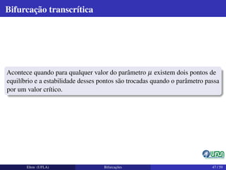 Bifurcação transcrítica
Acontece quando para qualquer valor do parâmetro µ existem dois pontos de
equilíbrio e a estabilidade desses pontos são trocadas quando o parâmetro passa
por um valor crítico.
Elton (UFLA) Bifurcações 47 / 59
 