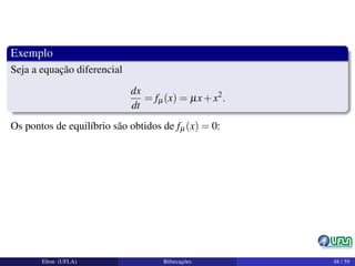 Exemplo
Seja a equação diferencial
dx
dt
= fµ(x) = µx+x2
.
Os pontos de equilíbrio são obtidos de fµ(x) = 0:
Elton (UFLA) Bifurcações 48 / 59
 