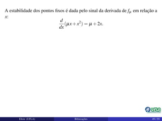 A estabilidade dos pontos ﬁxos é dada pelo sinal da derivada de fµ em relação a
x:
d
dx
(µx+x2
) = µ +2x.
Elton (UFLA) Bifurcações 49 / 59
 