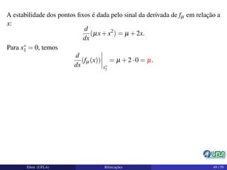 A estabilidade dos pontos ﬁxos é dada pelo sinal da derivada de fµ em relação a
x:
d
dx
(µx+x2
) = µ +2x.
Para x∗
1 = 0, temos
d
dx
(fµ(x))
x∗
1
= µ +2·0 = µ.
Elton (UFLA) Bifurcações 49 / 59
 