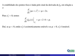 A estabilidade dos pontos ﬁxos é dada pelo sinal da derivada de fµ em relação a
x:
d
dx
(µx+x2
) = µ +2x.
Para x∗
1 = 0, temos
d
dx
(fµ(x))
x∗
1
= µ +2·0 = µ.
Daí, se µ < 0, então x∗
1 é assintoticamente estável e se µ > 0, x∗
1 é instável.
Elton (UFLA) Bifurcações 49 / 59
 