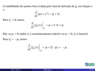 A estabilidade dos pontos ﬁxos é dada pelo sinal da derivada de fµ em relação a
x:
d
dx
(µx+x2
) = µ +2x.
Para x∗
1 = 0, temos
d
dx
(fµ(x))
x∗
1
= µ +2·0 = µ.
Daí, se µ < 0, então x∗
1 é assintoticamente estável e se µ > 0, x∗
1 é instável.
Para x∗
2 = −µ, temos
d
dx
(fµ(x))
x∗
2
= µ +2(−µ) = − µ.
Elton (UFLA) Bifurcações 49 / 59
 