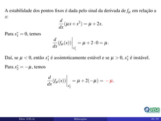 A estabilidade dos pontos ﬁxos é dada pelo sinal da derivada de fµ em relação a
x:
d
dx
(µx+x2
) = µ +2x.
Para x∗
1 = 0, temos
d
dx
(fµ(x))
x∗
1
= µ +2·0 = µ.
Daí, se µ < 0, então x∗
1 é assintoticamente estável e se µ > 0, x∗
1 é instável.
Para x∗
2 = −µ, temos
d
dx
(fµ(x))
x∗
2
= µ +2(−µ) = − µ.
Elton (UFLA) Bifurcações 49 / 59
 