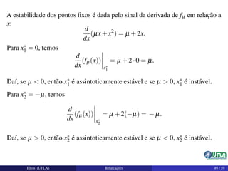 A estabilidade dos pontos ﬁxos é dada pelo sinal da derivada de fµ em relação a
x:
d
dx
(µx+x2
) = µ +2x.
Para x∗
1 = 0, temos
d
dx
(fµ(x))
x∗
1
= µ +2·0 = µ.
Daí, se µ < 0, então x∗
1 é assintoticamente estável e se µ > 0, x∗
1 é instável.
Para x∗
2 = −µ, temos
d
dx
(fµ(x))
x∗
2
= µ +2(−µ) = − µ.
Daí, se µ > 0, então x∗
2 é assintoticamente estável e se µ < 0, x∗
2 é instável.
Elton (UFLA) Bifurcações 49 / 59
 