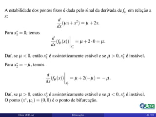 A estabilidade dos pontos ﬁxos é dada pelo sinal da derivada de fµ em relação a
x:
d
dx
(µx+x2
) = µ +2x.
Para x∗
1 = 0, temos
d
dx
(fµ(x))
x∗
1
= µ +2·0 = µ.
Daí, se µ < 0, então x∗
1 é assintoticamente estável e se µ > 0, x∗
1 é instável.
Para x∗
2 = −µ, temos
d
dx
(fµ(x))
x∗
2
= µ +2(−µ) = − µ.
Daí, se µ > 0, então x∗
2 é assintoticamente estável e se µ < 0, x∗
2 é instável.
O ponto (x∗,µc) = (0,0) é o ponto de bifurcação.
Elton (UFLA) Bifurcações 49 / 59
 