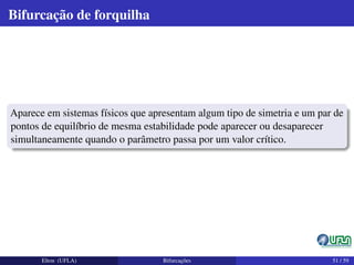 Bifurcação de forquilha
Aparece em sistemas físicos que apresentam algum tipo de simetria e um par de
pontos de equilíbrio de mesma estabilidade pode aparecer ou desaparecer
simultaneamente quando o parâmetro passa por um valor crítico.
Elton (UFLA) Bifurcações 51 / 59
 