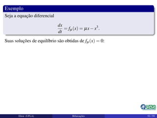 Exemplo
Seja a equação diferencial
dx
dt
= fµ(x) = µx−x3
.
Suas soluções de equilíbrio são obtidas de fµ(x) = 0:
Elton (UFLA) Bifurcações 52 / 59
 