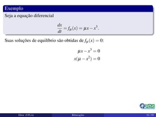 Exemplo
Seja a equação diferencial
dx
dt
= fµ(x) = µx−x3
.
Suas soluções de equilíbrio são obtidas de fµ(x) = 0:
µx−x3
= 0
x(µ −x2
) = 0
Elton (UFLA) Bifurcações 52 / 59
 