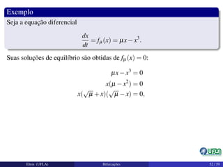 Exemplo
Seja a equação diferencial
dx
dt
= fµ(x) = µx−x3
.
Suas soluções de equilíbrio são obtidas de fµ(x) = 0:
µx−x3
= 0
x(µ −x2
) = 0
x(
√
µ +x)(
√
µ −x) = 0,
Elton (UFLA) Bifurcações 52 / 59
 