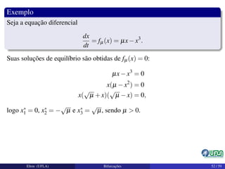 Exemplo
Seja a equação diferencial
dx
dt
= fµ(x) = µx−x3
.
Suas soluções de equilíbrio são obtidas de fµ(x) = 0:
µx−x3
= 0
x(µ −x2
) = 0
x(
√
µ +x)(
√
µ −x) = 0,
logo x∗
1 = 0, x∗
2 = −
√
µ e x∗
3 =
√
µ, sendo µ > 0.
Elton (UFLA) Bifurcações 52 / 59
 