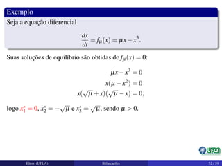 Exemplo
Seja a equação diferencial
dx
dt
= fµ(x) = µx−x3
.
Suas soluções de equilíbrio são obtidas de fµ(x) = 0:
µx−x3
= 0
x(µ −x2
) = 0
x(
√
µ +x)(
√
µ −x) = 0,
logo x∗
1 = 0, x∗
2 = −
√
µ e x∗
3 =
√
µ, sendo µ > 0.
Elton (UFLA) Bifurcações 52 / 59
 