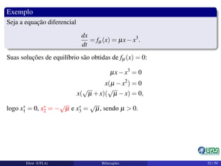 Exemplo
Seja a equação diferencial
dx
dt
= fµ(x) = µx−x3
.
Suas soluções de equilíbrio são obtidas de fµ(x) = 0:
µx−x3
= 0
x(µ −x2
) = 0
x(
√
µ +x)(
√
µ −x) = 0,
logo x∗
1 = 0, x∗
2 = −
√
µ e x∗
3 =
√
µ, sendo µ > 0.
Elton (UFLA) Bifurcações 52 / 59
 