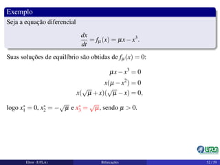 Exemplo
Seja a equação diferencial
dx
dt
= fµ(x) = µx−x3
.
Suas soluções de equilíbrio são obtidas de fµ(x) = 0:
µx−x3
= 0
x(µ −x2
) = 0
x(
√
µ +x)(
√
µ −x) = 0,
logo x∗
1 = 0, x∗
2 = −
√
µ e x∗
3 =
√
µ, sendo µ > 0.
Elton (UFLA) Bifurcações 52 / 59
 