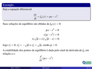 Exemplo
Seja a equação diferencial
dx
dt
= fµ(x) = µx−x3
.
Suas soluções de equilíbrio são obtidas de fµ(x) = 0:
µx−x3
= 0
x(µ −x2
) = 0
x(
√
µ +x)(
√
µ −x) = 0,
logo x∗
1 = 0, x∗
2 = −
√
µ e x∗
3 =
√
µ, sendo µ > 0.
A estabilidade dos pontos de equilíbrio é dada pelo sinal da derivada de fµ em
relação a x:
d
dx
(µx−x3
)
Elton (UFLA) Bifurcações 52 / 59
 