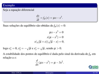 Exemplo
Seja a equação diferencial
dx
dt
= fµ(x) = µx−x3
.
Suas soluções de equilíbrio são obtidas de fµ(x) = 0:
µx−x3
= 0
x(µ −x2
) = 0
x(
√
µ +x)(
√
µ −x) = 0,
logo x∗
1 = 0, x∗
2 = −
√
µ e x∗
3 =
√
µ, sendo µ > 0.
A estabilidade dos pontos de equilíbrio é dada pelo sinal da derivada de fµ em
relação a x:
d
dx
(µx−x3
) = µ −3x2
.
Elton (UFLA) Bifurcações 52 / 59
 